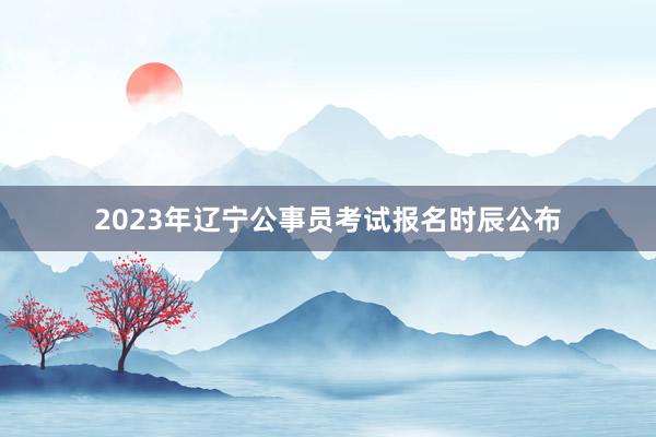 2023年辽宁公事员考试报名时辰公布