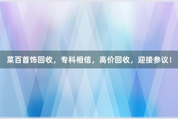 菜百首饰回收，专科相信，高价回收，迎接参议！