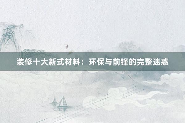 装修十大新式材料：环保与前锋的完整迷惑