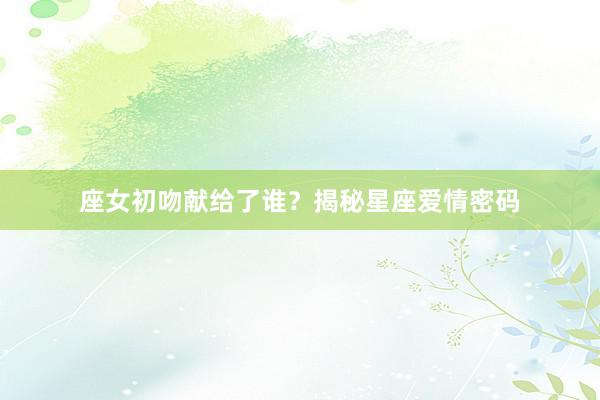 座女初吻献给了谁？揭秘星座爱情密码