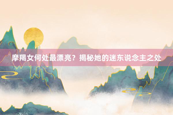 摩羯女何处最漂亮？揭秘她的迷东说念主之处